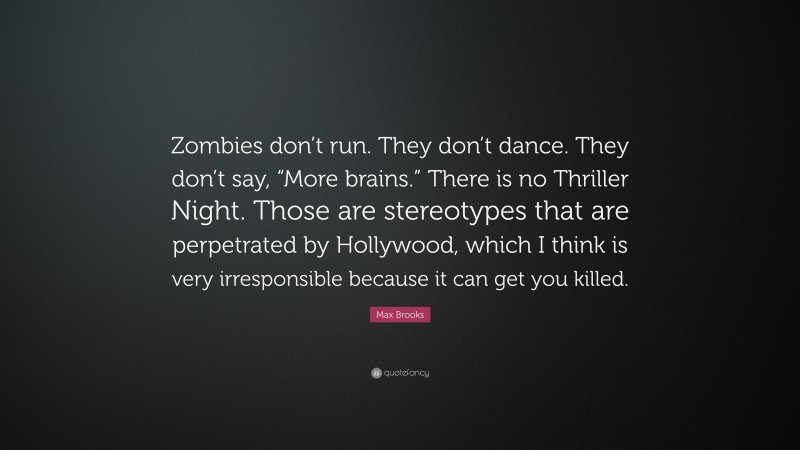 Max Brooks Quote: “Zombies don’t run. They don’t dance. They don’t say, “More brains.” There is no Thriller Night. Those are stereotypes that are perpetrated by Hollywood, which I think is very irresponsible because it can get you killed.”