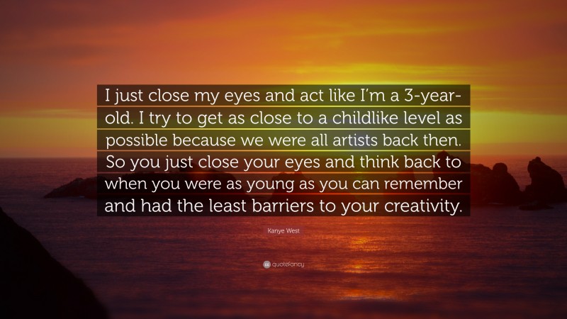 Kanye West Quote: “I just close my eyes and act like I’m a 3-year-old. I try to get as close to a childlike level as possible because we were all artists back then. So you just close your eyes and think back to when you were as young as you can remember and had the least barriers to your creativity.”