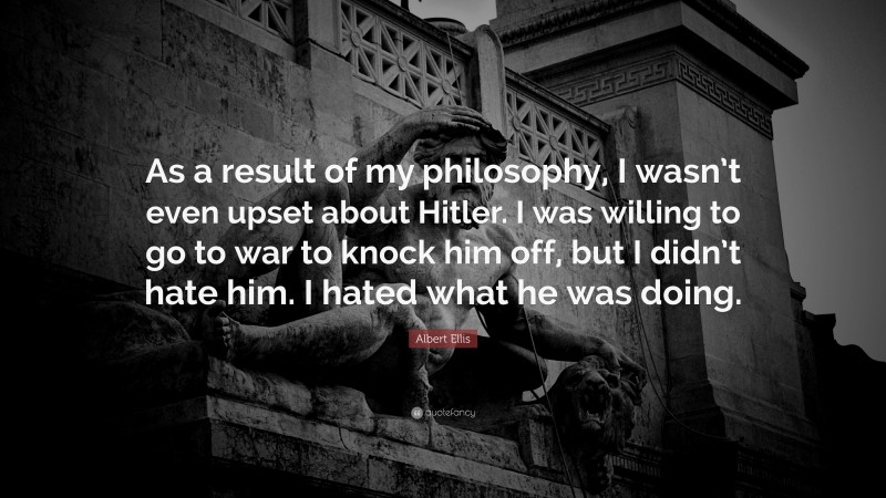 Albert Ellis Quote: “As a result of my philosophy, I wasn’t even upset about Hitler. I was willing to go to war to knock him off, but I didn’t hate him. I hated what he was doing.”