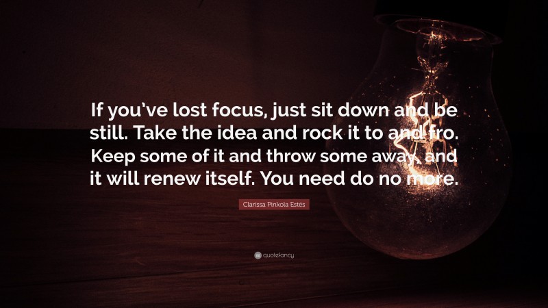 Clarissa Pinkola Estés Quote: “If you’ve lost focus, just sit down and be still. Take the idea and rock it to and fro. Keep some of it and throw some away, and it will renew itself. You need do no more.”