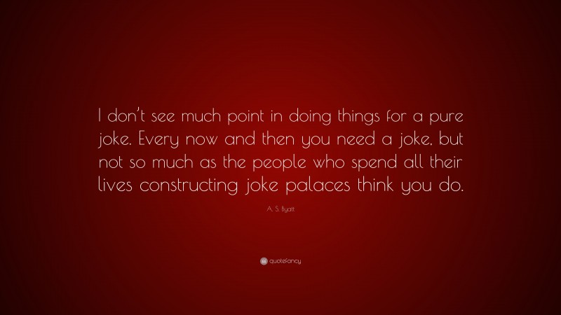 A. S. Byatt Quote: “I don’t see much point in doing things for a pure joke. Every now and then you need a joke, but not so much as the people who spend all their lives constructing joke palaces think you do.”