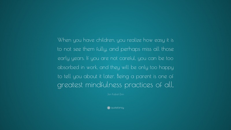 Jon Kabat-Zinn Quote: “When you have children, you realize how easy it is to not see them fully, and perhaps miss all those early years. If you are not careful, you can be too absorbed in work, and they will be only too happy to tell you about it later. Being a parent is one of greatest mindfulness practices of all.”