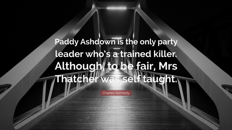 Charles Kennedy Quote: “Paddy Ashdown is the only party leader who’s a trained killer. Although, to be fair, Mrs Thatcher was self taught.”