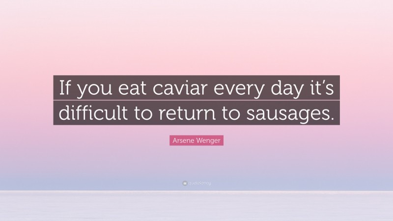 Arsene Wenger Quote: “If you eat caviar every day it’s difficult to return to sausages.”