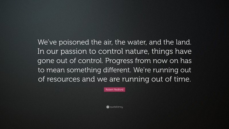 Robert Redford Quote: “We’ve poisoned the air, the water, and the land. In our passion to control nature, things have gone out of control. Progress from now on has to mean something different. We’re running out of resources and we are running out of time.”