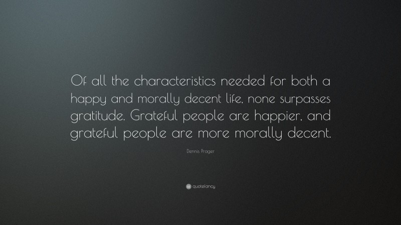 Dennis Prager Quote: “Of all the characteristics needed for both a happy and morally decent life, none surpasses gratitude. Grateful people are happier, and grateful people are more morally decent.”