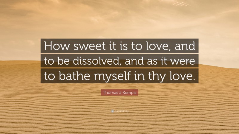 Thomas à Kempis Quote: “How sweet it is to love, and to be dissolved, and as it were to bathe myself in thy love.”