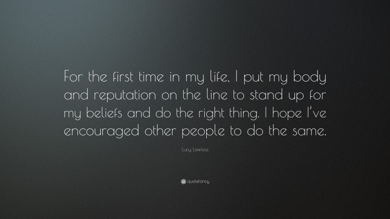 Lucy Lawless Quote: “For the first time in my life, I put my body and reputation on the line to stand up for my beliefs and do the right thing. I hope I’ve encouraged other people to do the same.”