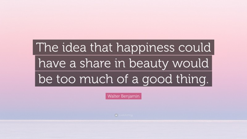 Walter Benjamin Quote: “The idea that happiness could have a share in beauty would be too much of a good thing.”