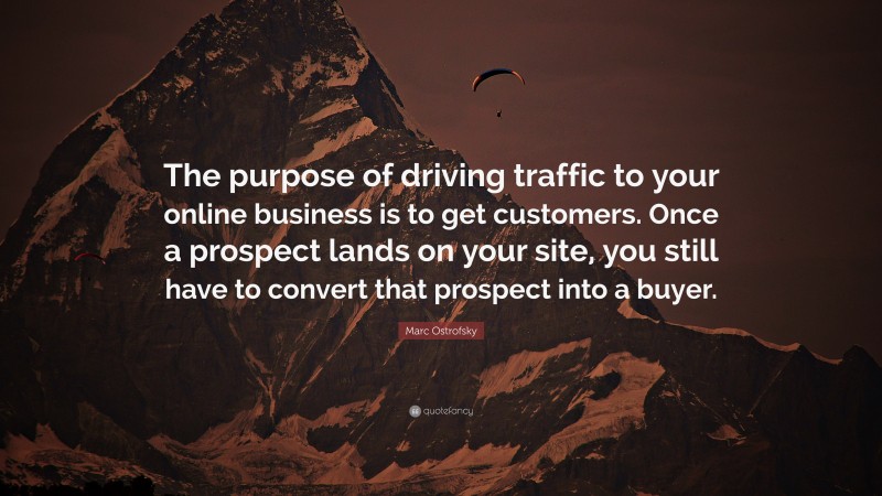 Marc Ostrofsky Quote: “The purpose of driving traffic to your online business is to get customers. Once a prospect lands on your site, you still have to convert that prospect into a buyer.”