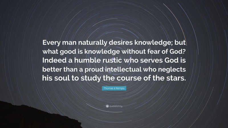 Thomas à Kempis Quote: “Every man naturally desires knowledge; but what good is knowledge without fear of God? Indeed a humble rustic who serves God is better than a proud intellectual who neglects his soul to study the course of the stars.”