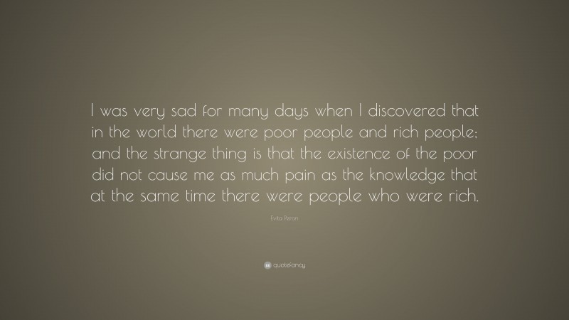 Evita Peron Quote: “I was very sad for many days when I discovered that in the world there were poor people and rich people; and the strange thing is that the existence of the poor did not cause me as much pain as the knowledge that at the same time there were people who were rich.”
