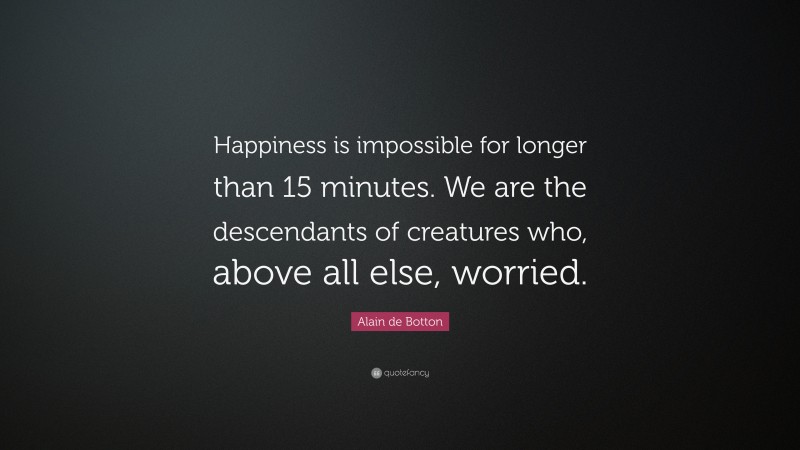Alain de Botton Quote: “Happiness is impossible for longer than 15 minutes. We are the descendants of creatures who, above all else, worried.”
