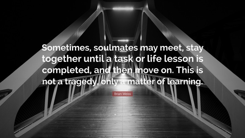 Brian Weiss Quote: “Sometimes, soulmates may meet, stay together until a task or life lesson is completed, and then move on. This is not a tragedy, only a matter of learning.”