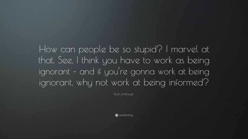 Rush Limbaugh Quote: “How can people be so stupid? I marvel at that. See, I think you have to work as being ignorant – and if you’re gonna work at being ignorant, why not work at being informed?”
