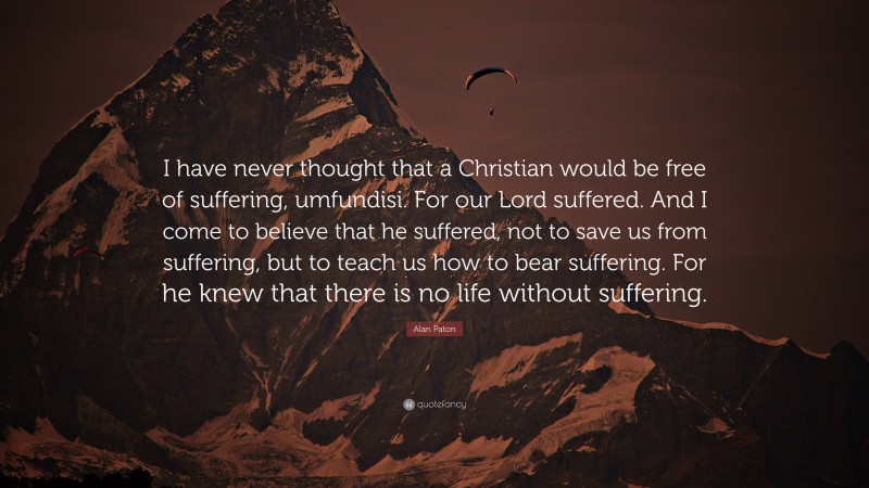 Alan Paton Quote: “I have never thought that a Christian would be free of suffering, umfundisi. For our Lord suffered. And I come to believe that he suffered, not to save us from suffering, but to teach us how to bear suffering. For he knew that there is no life without suffering.”