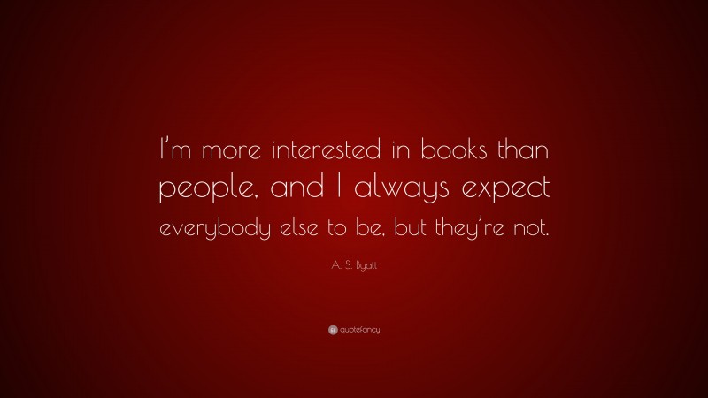 A. S. Byatt Quote: “I’m more interested in books than people, and I always expect everybody else to be, but they’re not.”