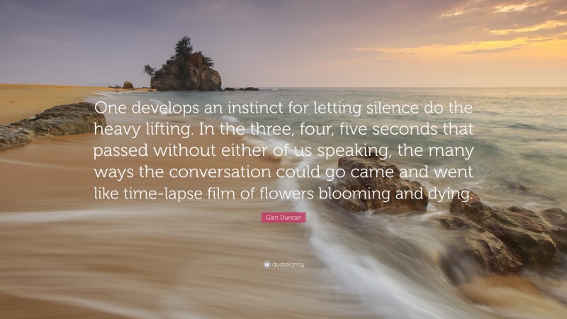 Glen Duncan Quote: “One develops an instinct for letting silence do the heavy lifting. In the three, four, five seconds that passed without either of us speaking, the many ways the conversation could go came and went like time-lapse film of flowers blooming and dying.”