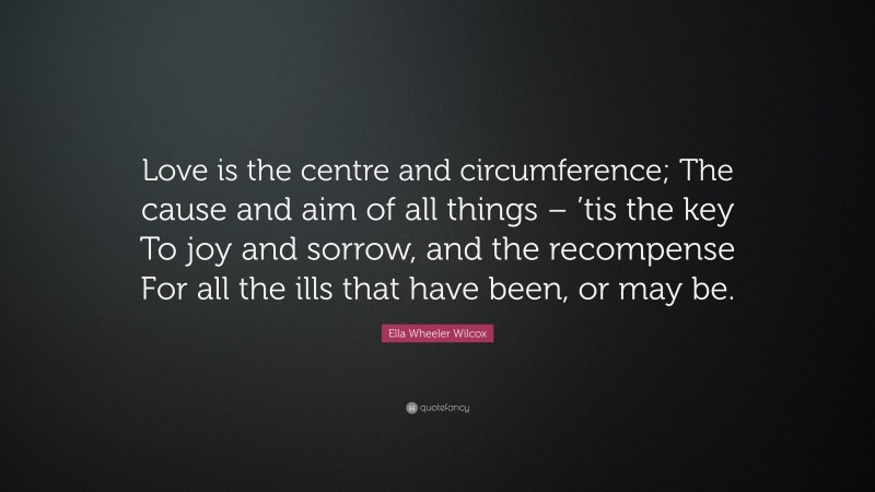 Ella Wheeler Wilcox Quote: “Love is the centre and circumference; The cause and aim of all things – ’tis the key To joy and sorrow, and the recompense For all the ills that have been, or may be.”