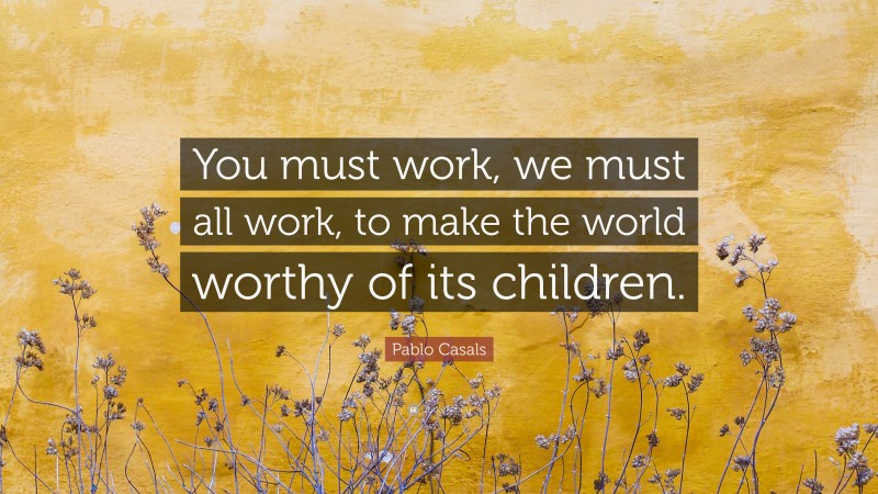 Pablo Casals Quote: “You must work, we must all work, to make the world worthy of its children.”