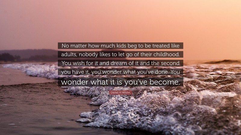 Daniel H. Wilson Quote: “No matter how much kids beg to be treated like adults, nobody likes to let go of their childhood. You wish for it and dream of it and the second you have it, you wonder what you’ve done. You wonder what it is you’ve become.”