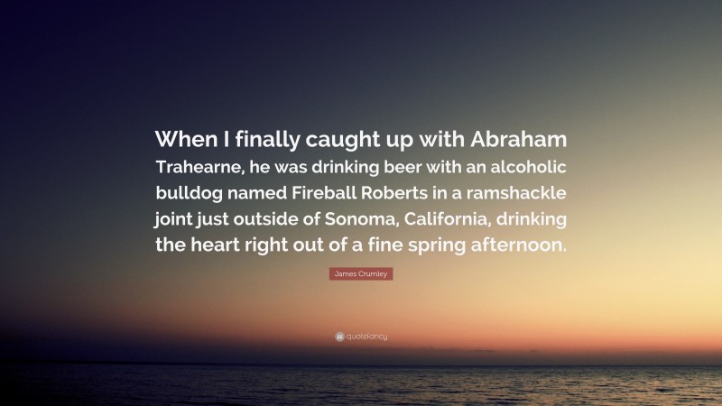 James Crumley Quote: “When I finally caught up with Abraham Trahearne, he was drinking beer with an alcoholic bulldog named Fireball Roberts in a ramshackle joint just outside of Sonoma, California, drinking the heart right out of a fine spring afternoon.”