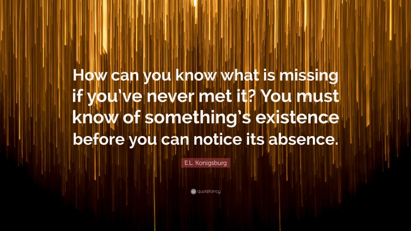 E.L. Konigsburg Quote: “How can you know what is missing if you’ve never met it? You must know of something’s existence before you can notice its absence.”