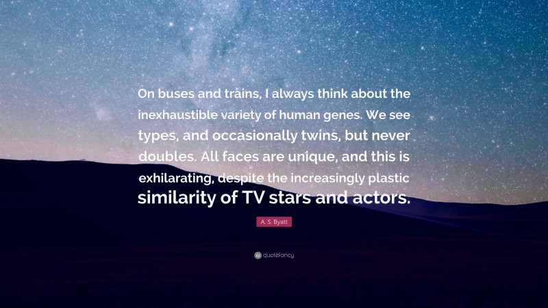A. S. Byatt Quote: “On buses and trains, I always think about the inexhaustible variety of human genes. We see types, and occasionally twins, but never doubles. All faces are unique, and this is exhilarating, despite the increasingly plastic similarity of TV stars and actors.”