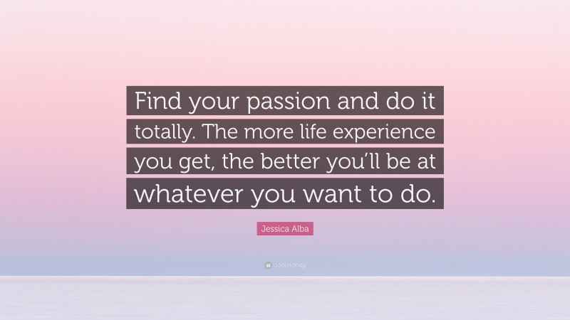 Jessica Alba Quote: “Find your passion and do it totally. The more life experience you get, the better you’ll be at whatever you want to do.”