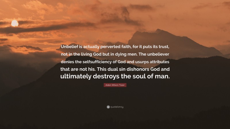 Aiden Wilson Tozer Quote: “Unbelief is actually perverted faith, for it puts its trust, not in the living God but in dying men. The unbeliever denies the selfsufficiency of God and usurps attributes that are not his. This dual sin dishonors God and ultimately destroys the soul of man.”