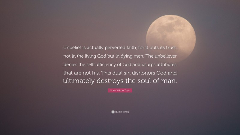 Aiden Wilson Tozer Quote: “Unbelief is actually perverted faith, for it puts its trust, not in the living God but in dying men. The unbeliever denies the selfsufficiency of God and usurps attributes that are not his. This dual sin dishonors God and ultimately destroys the soul of man.”