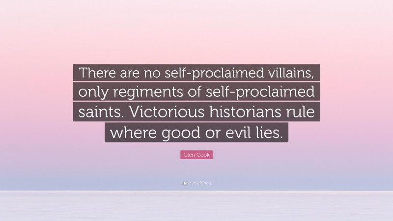 Glen Cook Quote: “There are no self-proclaimed villains, only regiments of self-proclaimed saints. Victorious historians rule where good or evil lies.”