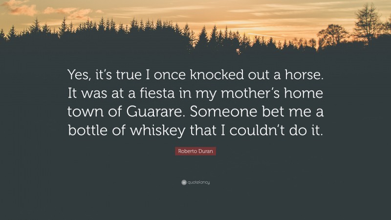 Roberto Duran Quote: “Yes, it’s true I once knocked out a horse. It was at a fiesta in my mother’s home town of Guarare. Someone bet me a bottle of whiskey that I couldn’t do it.”