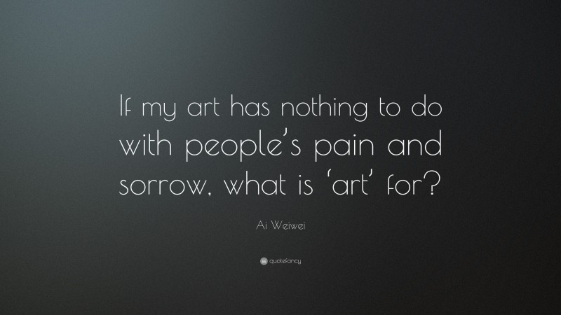 Ai Weiwei Quote: “If my art has nothing to do with people’s pain and sorrow, what is ‘art’ for?”