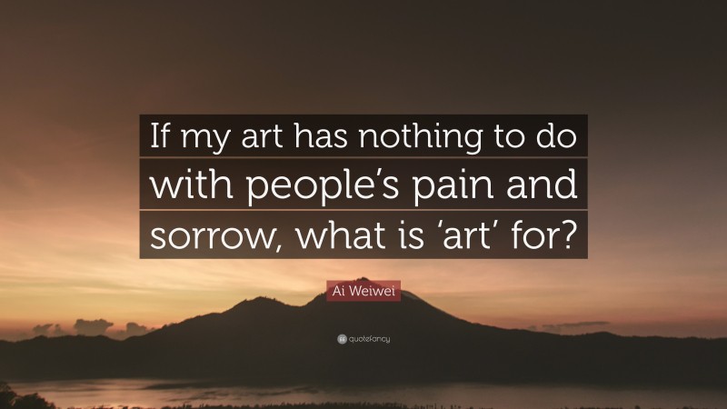 Ai Weiwei Quote: “If my art has nothing to do with people’s pain and sorrow, what is ‘art’ for?”
