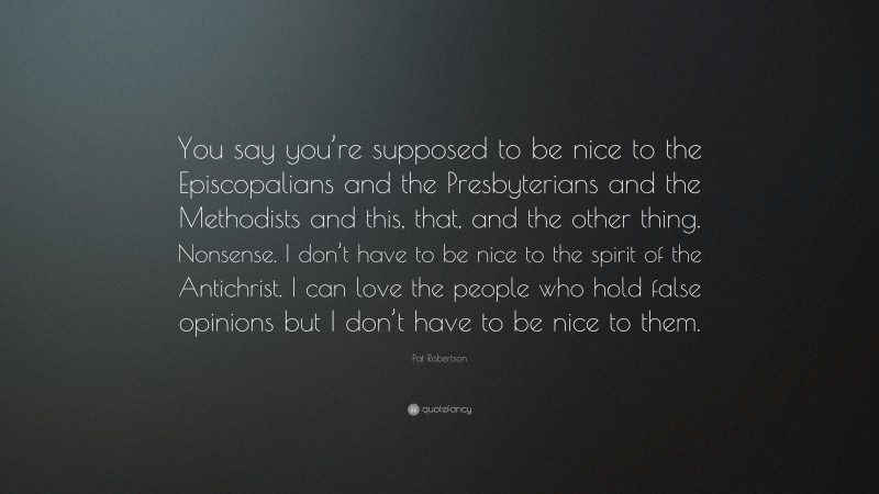 Pat Robertson Quote: “You say you’re supposed to be nice to the Episcopalians and the Presbyterians and the Methodists and this, that, and the other thing. Nonsense. I don’t have to be nice to the spirit of the Antichrist. I can love the people who hold false opinions but I don’t have to be nice to them.”