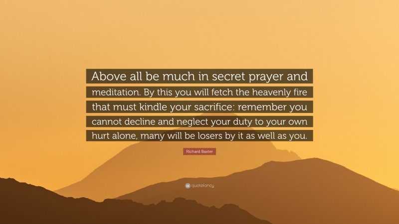 Richard Baxter Quote: “Above all be much in secret prayer and meditation. By this you will fetch the heavenly fire that must kindle your sacrifice: remember you cannot decline and neglect your duty to your own hurt alone, many will be losers by it as well as you.”