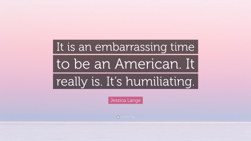 Jessica Lange Quote: “It is an embarrassing time to be an American. It really is. It’s humiliating.”