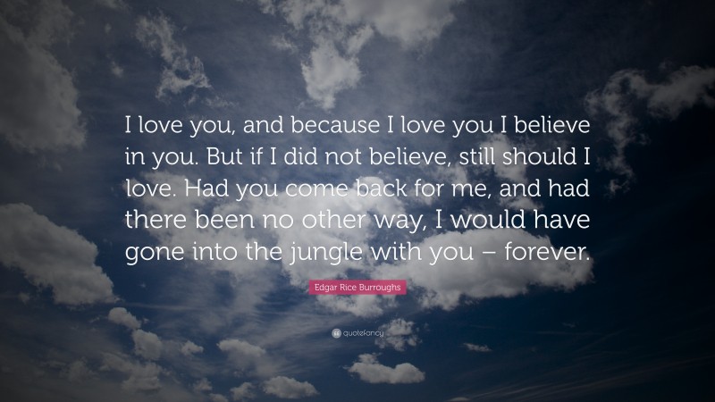Edgar Rice Burroughs Quote: “I love you, and because I love you I believe in you. But if I did not believe, still should I love. Had you come back for me, and had there been no other way, I would have gone into the jungle with you – forever.”