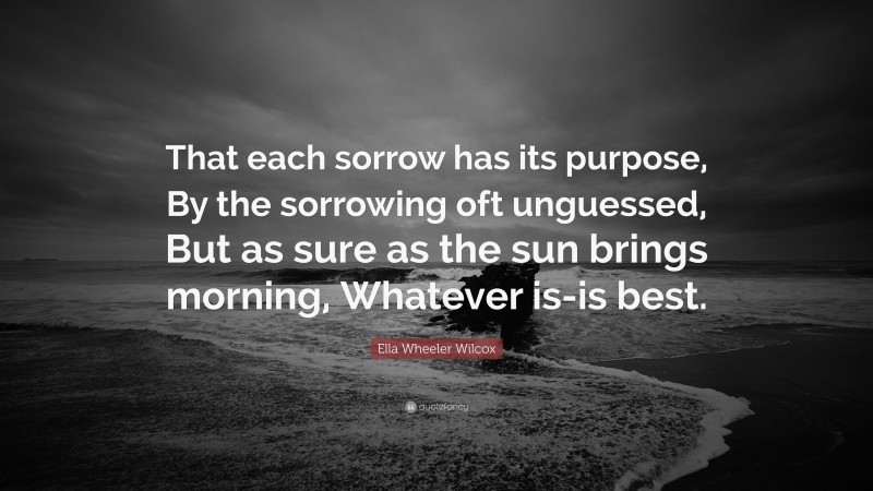 Ella Wheeler Wilcox Quote: “That each sorrow has its purpose, By the sorrowing oft unguessed, But as sure as the sun brings morning, Whatever is-is best.”