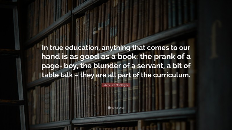 Michel de Montaigne Quote: “In true education, anything that comes to our hand is as good as a book: the prank of a page- boy, the blunder of a servant, a bit of table talk – they are all part of the curriculum.”