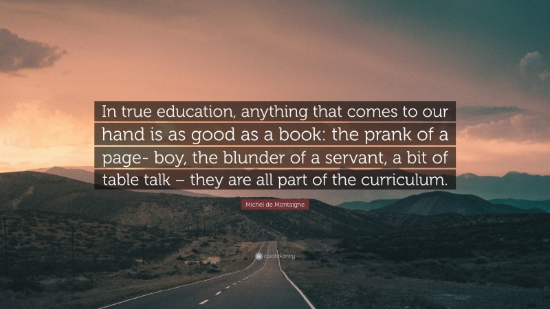 Michel de Montaigne Quote: “In true education, anything that comes to our hand is as good as a book: the prank of a page- boy, the blunder of a servant, a bit of table talk – they are all part of the curriculum.”