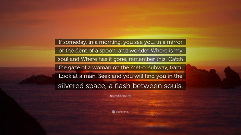 Naomi Shihab Nye Quote: “If someday, in a morning, you see you, in a mirror or the dent of a spoon, and wonder Where is my soul and Where has it gone, remember this: Catch the gaze of a woman on the metro, subway, tram. Look at a man. Seek and you will find you in the silvered space, a flash between souls.”