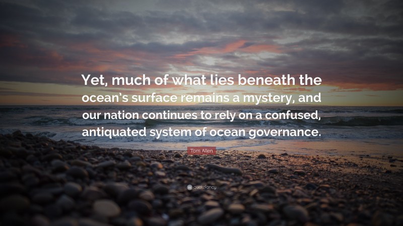 Tom Allen Quote: “Yet, much of what lies beneath the ocean’s surface remains a mystery, and our nation continues to rely on a confused, antiquated system of ocean governance.”