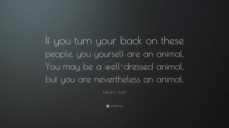 Edward I. Koch Quote: “If you turn your back on these people, you yourself are an animal. You may be a well-dressed animal, but you are nevertheless an animal.”