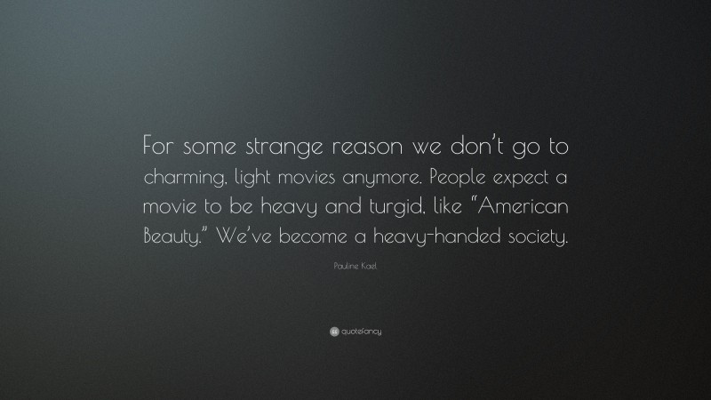 Pauline Kael Quote: “For some strange reason we don’t go to charming, light movies anymore. People expect a movie to be heavy and turgid, like “American Beauty.” We’ve become a heavy-handed society.”