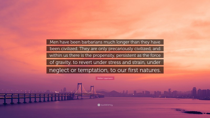 Walter Lippmann Quote: “Men have been barbarians much longer than they have been civilized. They are only precariously civilized, and within us there is the propensity, persistent as the force of gravity, to revert under stress and strain, under neglect or temptation, to our first natures.”
