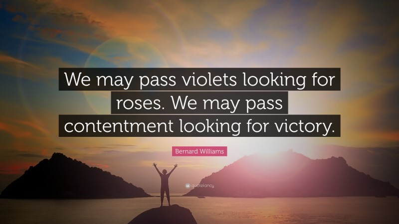 Bernard Williams Quote: “We may pass violets looking for roses. We may pass contentment looking for victory.”