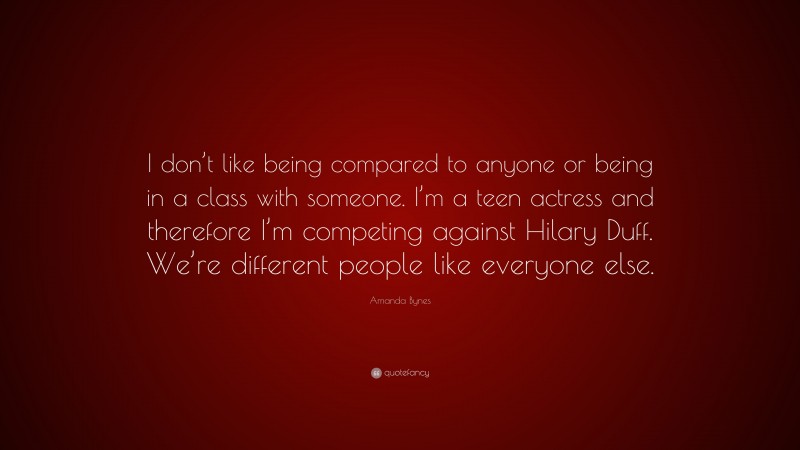 Amanda Bynes Quote: “I don’t like being compared to anyone or being in a class with someone. I’m a teen actress and therefore I’m competing against Hilary Duff. We’re different people like everyone else.”