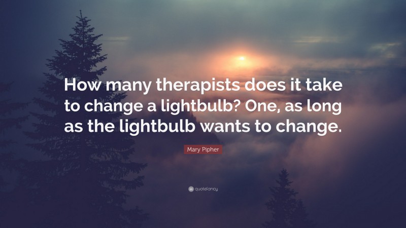 Mary Pipher Quote: “How many therapists does it take to change a lightbulb? One, as long as the lightbulb wants to change.”